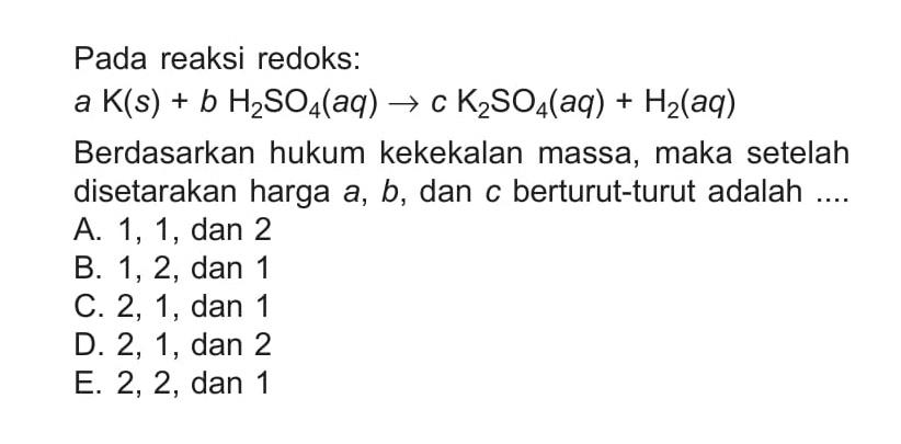 Pada reaksi redoks: a K(s)+b H2 SO4(aq) -> c K2 SO4(aq)+H2(aq) Berdasarkan hukum kekekalan massa, maka setelah disetarakan harga  a, b , dan  c  berturut-turut adalah ....