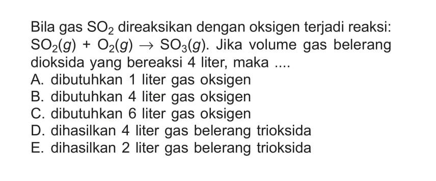 Bila gas  SO2  direaksikan dengan oksigen terjadi reaksi:  SO2(g)+O2(g) -> SO3(g). Jika volume gas belerang dioksida yang bereaksi 4 liter, maka ....
A. dibutuhkan 1 liter gas oksigen
B. dibutuhkan 4 liter gas oksigen
C. dibutuhkan 6 liter gas oksigen
D. dihasilkan 4 liter gas belerang trioksida
E. dihasilkan 2 liter gas belerang trioksida