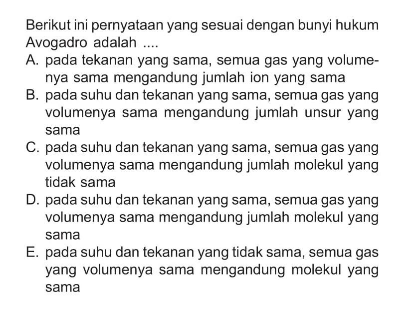 Berikut ini pernyataan yang sesuai dengan bunyi hukum Avogadro adalah .... A. pada tekanan yang sama, semua gas yang volumenya sama mengandung jumlah ion yang sama B. pada suhu dan tekanan yang sama, semua gas yang volumenya sama mengandung jumlah unsur yang sama C. pada suhu dan tekanan yang sama, semua gas yang volumenya sama mengandung jumlah molekul yang tidak sama D. pada suhu dan tekanan yang sama, semua gas yang volumenya sama mengandung jumlah molekul yang sama E. pada suhu dan tekanan yang tidak sama, semua gas yang volumenya sama mengandung molekul yang sama