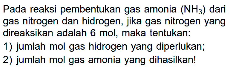 Pada reaksi pembentukan gas amonia (NH3) dari gas nitrogen dan hidrogen, jika gas nitrogen yang direaksikan adalah 6 mol, maka tentukan:1) jumlah mol gas hidrogen yang diperlukan;2) jumlah mol gas amonia yang dihasilkan!