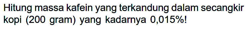 Hitung massa kafein yang terkandung dalam secangkir kopi (200 gram) yang kadarnya 0,015%!