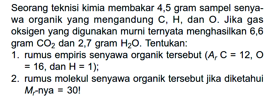 Seorang teknisi kimia membakar 4,5 gram sampel senyawa organik yang mengandung C, H, dan O. Jika gas oksigen yang digunakan murni ternyata menghasilkan 6,6 gram CO2 dan 2,7 gram H2O. Tentukan:1. rumus empiris senyawa organik tersebut (Ar C = 12, O = 16, dan H = 1);2. rumus molekul senyawa organik tersebut jika diketahui Mr -nya = 30! 