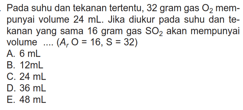 Pada suhu dan tekanan tertentu, 32 gram gas O2  mempunyai volume 24 mL. Jika diukur pada suhu dan tekanan yang sama 16 gram gas SO2 akan mempunyai volume ....(Ar O=16, S=32) 