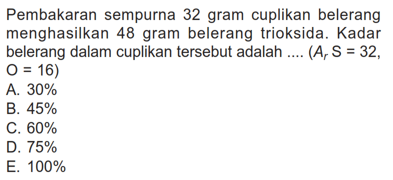 Pembakaran sempurna 32 gram cuplikan belerang menghasilkan 48 gram belerang trioksida. Kadar belerang dalam cuplikan tersebut adalah ....  (Ar S=32, O=16) A. 30% B. 45% C. 60% D. 75% E. 100% 