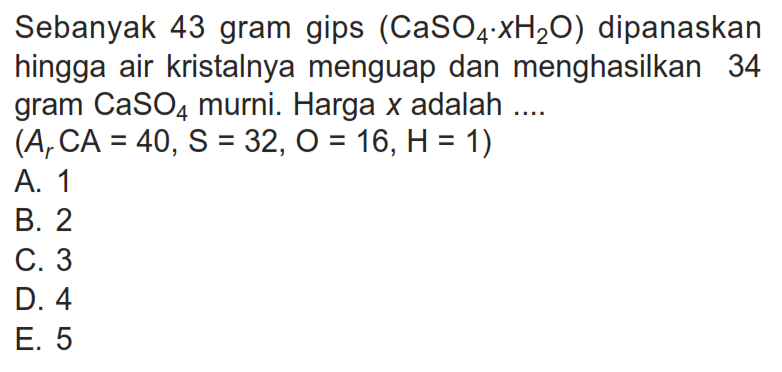 Sebanyak 43 gram gips  (CaSO4 . xH2 O)  dipanaskan hingga air kristalnya menguap dan menghasilkan 34 gram  CaSO4  murni. Harga  x  adalah  ... .   (Ar CA=40, S=32, O=16, H=1) A. 1B. 2C. 3D. 4E. 5