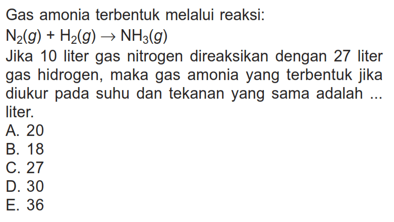 Gas amonia terbentuk melalui reaksi:N2(g)+H2(g) -> NH3(g)Jika 10 liter gas nitrogen direaksikan dengan 27 liter gas hidrogen, maka gas amonia yang  terbentuk jika diukur pada suhu dan tekanan yang sama adalah ... liter.A. 20B. 18C. 27D. 30E. 36