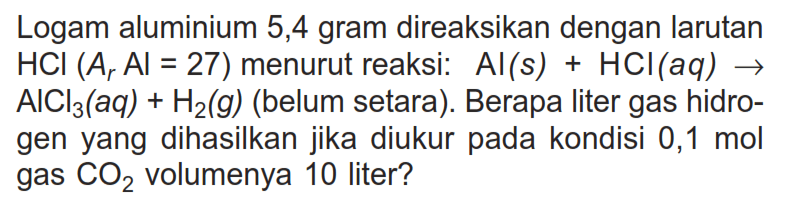 Logam aluminium 5,4 gram direaksikan dengan larutan HCl(Ar Al=27) menurut reaksi: Al(s)+HCl(aq) -> AlCl3(aq)+H2(g) (belum setara). Berapa liter gas hidrogen yang dihasilkan jika diukur pada kondisi 0,1 mol gas CO2 volumenya 10 liter? 