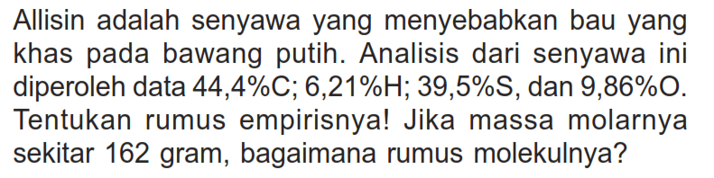 Allisin adalah senyawa yang menyebabkan bau yang khas pada bawang putih. Analisis dari senyawa ini diperoleh data 44,4% C; 6,21% H; 39,5% S, dan 9,86% O. Tentukan rumus empirisnya! Jika massa molarnya sekitar 162 gram, bagaimana rumus molekulnya?