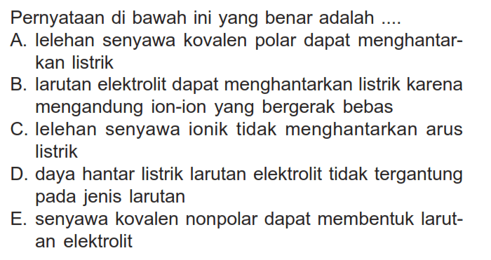 Pernyataan di bawah ini yang benar adalah ....A. Ielehan senyawa kovalen polar dapat menghantarkan listrikB. Iarutan elektrolit dapat menghantarkan listrik karena mengandung ion-ion yang bergerak bebasC. Ielehan senyawa ionik tidak menghantarkan arus listrikD. daya hantar listrik larutan elektrolit tidak tergantung pada jenis larutanE. senyawa kovalen nonpolar dapat membentuk larutan elektrolit