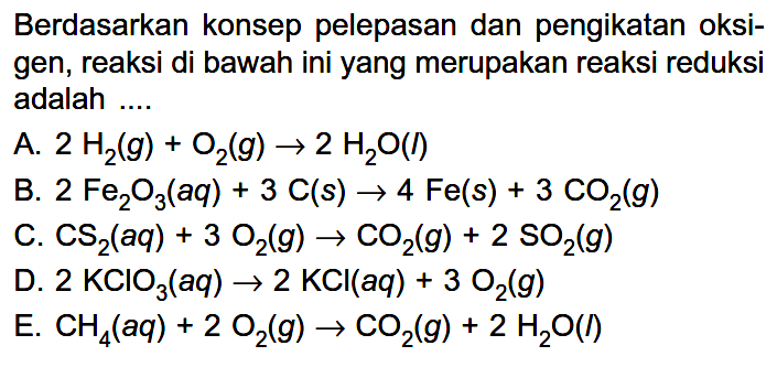 Berdasarkan konsep pelepasan dan pengikatan oksigen, reaksi di bawah ini yang merupakan reaksi reduksi adalah ....
A.  2 H2(g)+O2(g) -> 2 H2O(I) 
B.  2 Fe2O3(a q)+3 C(s) -> 4 Fe(s)+3 CO2(g) 
C.  CS2(a q)+3 O2(g) -> CO2(g)+2 SO2(g) 
D.  2 KClO3(a q) -> 2 KCl(a q)+3 O2(g) 
E.  CH4(a q)+2 O2(g) -> CO2(g)+2 H2O(I) 