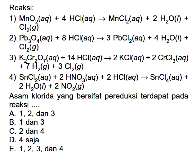 Reaksi: 
1) MnO2(aq) + 4 HCl(aq) -> MnCl2(aq) + 2 H2O(I) + Cl2(g) 
2) Pb3O4(aq) + 8 HCl(aq) -> 3 PbCl2(aq) + 4 H2O(I) + Cl2(g) 
3) K2Cr2O7(aq) + 14 HCl(aq) -> 2 KCl(aq) + 2 CrCl3(aq) + 7 H2(g) + 3 Cl2(g) 
4) SnCl2(aq) + 2 HNO3(aq) + 2 HCl(aq) -> SnCl4(aq) + 2 H2O(I) + 2 NO2(g) 
Asam klorida yang bersifat pereduksi terdapat pada reaksi 
A. 1, 2, dan 3 
B. 1 dan 3 
C. 2 dan 4 
D. 4 saja 
E. 1, 2, 3, dan 4