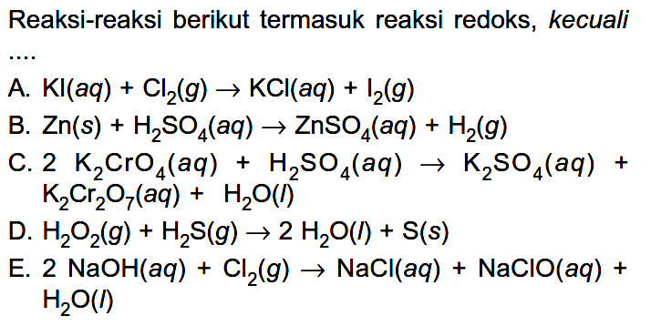 Reaksi-reaksi berikut termasuk reaksi redoks, kecuali A. KI (aq) + Cl2 (g) -> KCI (aq) + I2 (g) B. Zn(s) + H2SO4 (aq) -> ZnSO4 (aq) + H2 (g) 
C. 2 K2CrO4 (aq) + H2SO4 (aq) -> K2SO4 (aq) + K2Cr2O7 (aq) + H2O (l) D. H2O2 (g) + H2S (g) -> 2 H2O (l) + S (s) E. 2 NaOH (aq) + Cl2 (g) -> NaCl (aq) + NaCIO (aq) + H2O (l)