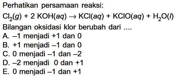 Perhatikan persamaan reaksi:Cl2(g)+2 KOH(a q) -> KCl(a q)+KClO(a q)+H2 O(I)Bilangan oksidasi klor berubah dari ....A.  -1  menjadi  +1  dan 0B. + 1 menjadi  -1  dan 0C. 0 menjadi  -1  dan  -2 D.  -2  menjadi 0 dan  +1 E. 0 menjadi  -1  dan  +1 