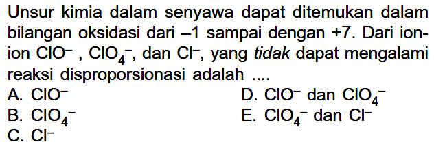 Unsur kimia dalam senyawa dapat ditemukan dalam bilangan oksidasi dari  -1 sampai dengan  +7. Dari ionion  ClO^-, ClO4^-, dan  Cl^-,  yang tidak dapat mengalami reaksi disproporsionasi adalah ....