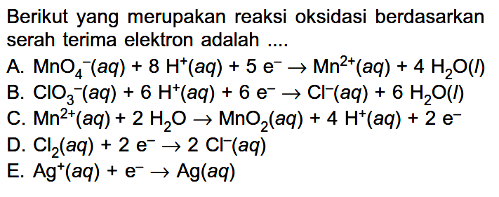 Berikut yang merupakan reaksi oksidasi berdasarkan serah terima elektron adalah .... A. MnO4^- (aq)+8H^+ (aq)+5e^- ->Mn^2+ (aq)+4H2O(l) B. ClO3^- (aq)+6H^+ (aq)+6e^- ->Cl^- (aq)+6H2O(l) C. Mn^2+ (aq)+2H2O ->MnO2(aq)+4H^+ (aq)+2 e^- D. Cl2(aq)+2e^- ->2Cl^- (aq) E. Ag^+ (aq)+e^- ->Ag(aq)