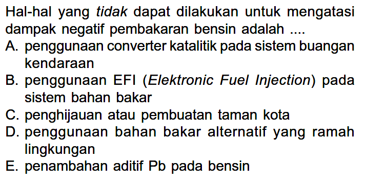 Hal-hal yang tidak dapat dilakukan untuk mengatasi dampak negatif pembakaran bensin adalah....A. penggunaan converter katalitik pada sistem buangan kendaraanB. penggunaan EFI (Elektronic Fuel Injection) pada sistem bahan bakarC. penghijauan atau pembuatan taman kotaD. penggunaan bahan bakar alternatif yang ramah lingkunganE. penambahan aditif Pb pada bensin 