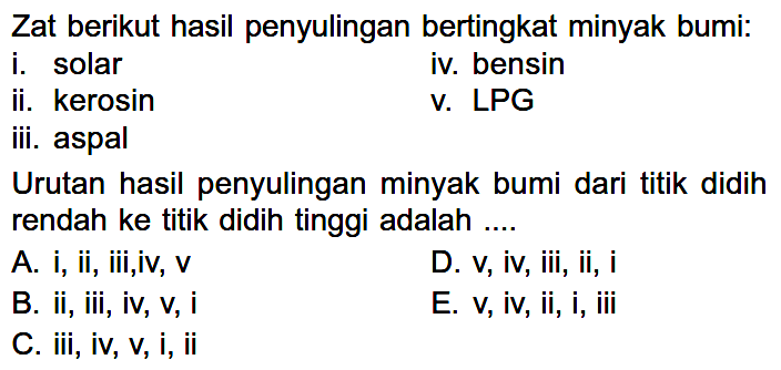 Zat berikut hasil penyulingan bertingkat minyak bumi:i. solariv. bensinii. kerosinv. LPGiii. aspalUrutan hasil penyulingan minyak bumi dari titik didih rendah ke titik didih tinggi adalah ....A. i, ii, iii,iv, vD. v, iv, iii, ii, iB. ii, iii, iv, v, iE. v, iv, ii, i, iiiC. iii, iv, v, i, ii 