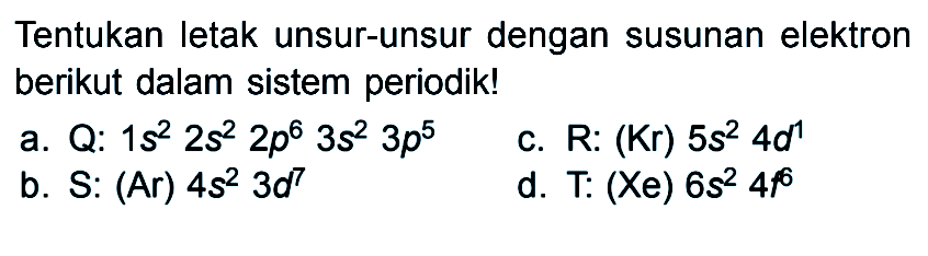 Tentukan letak unsur-unsur dengan susunan elektron berikut dalam sistem periodik! a. Q: 1s^2 2s^2 2p^6 3s^2 3p^5 c. R: (Kr) 5s^2 4d^1 b. S: (Ar) 4s^2 3d^7 d. T: (Xe) 6s^2 4f^6