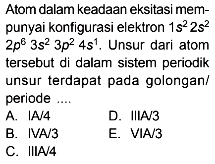 Atom dalam keadaan eksitasi mem-punyai konfigurasi elektron 1s^2 2s^2 2p^6 3s^2 3p^2 4s^1. Unsur dari atom tersebut di dalam sistem periodik unsur terdapat pada golongan/periode ....