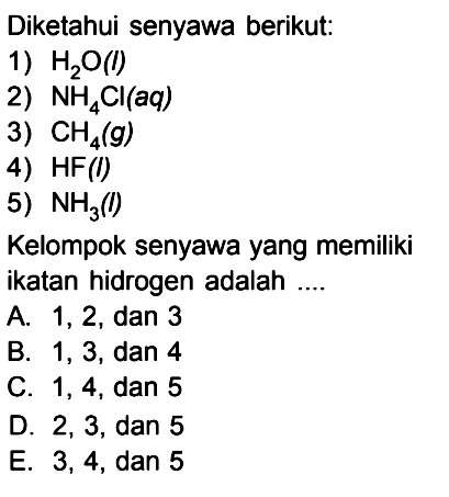 Diketahui senyawa berikut: 1) H2O (l) 2) NH4CI (aq) 3) CH4 (g) 4) HF (l) 5) NH3 (l) Kelompok senyawa yang memiliki ikatan hidrogen adalah ....