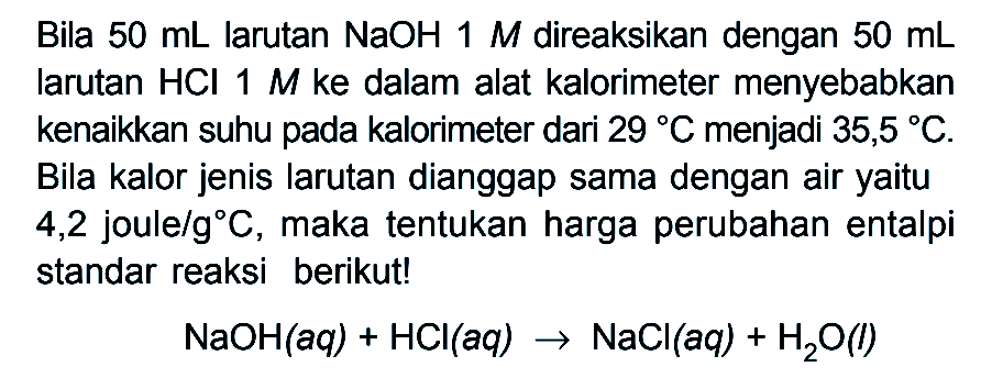 Bila 50 mL larutan NaOH M direaksikan dengan 50 mL larutan HCI 1 M ke dalam alat kalorimeter menyebabkan kenaikkan suhu pada kalorimeter dari 29 C menjadi 35,5 C. Bila kalor jenis larutan dianggap sama dengan air yaitu 4,2 joule/gC, maka tentukan harga perubahan entalpi standar reaksi berikut! NaOH (aq) + HCI (aq) -> NaCl (aq) + H2O (l)