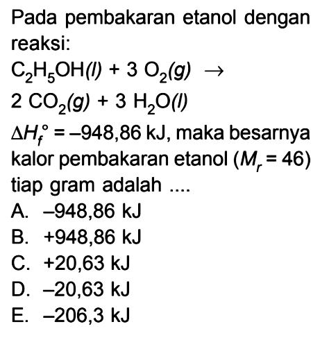 Pada pembakaran etanol dengan reaksi: C2H5OH(l) + 3 O2(g) -> 2 CO2(g) + 3 H2O(l) delta Hf = -948,86 kJ, maka besarnya kalor pembakaran etanol (Mr = 46) tiap gram adalah ....