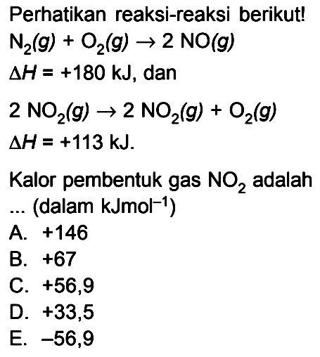 Perhatikan reaksi-reaksi berikut! N2(g) + O2(g) -> 2NO(g) delta H=+180 kJ, dan 2NO2(g) -> 2NO2(g) + O2(g) delta H=+113 kJ. Kalor pembentuk gas NO2 adalah ... (dalam kJmol^(-1)) 