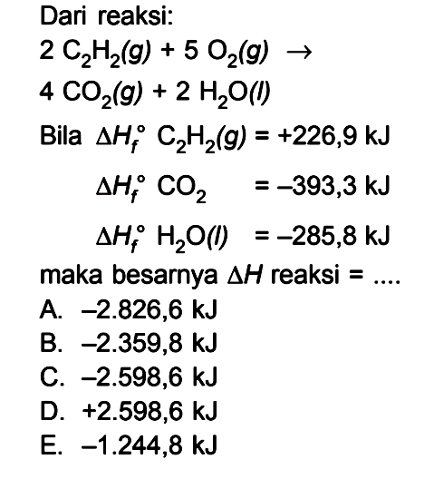 Dari reaksi: 2 C2H2(g) + 5 O2(g) -> 4 CO2(g) + 2 H2O(l) Bila delta Hf C2H2(g) = +226,9 kJ delta Hf CO2 = -393,3 kJ delta Hf H2O(l) = -285,8 kJ maka besarnya delta H reaksi ....