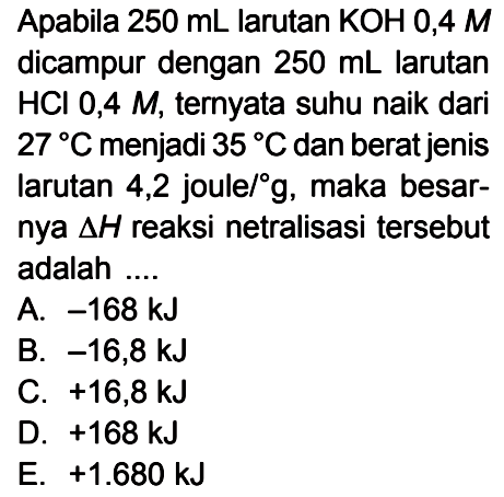 Apabila  250 mL larutan KOH 0,4M  dicampur dengan 250 mL larutan HCl 0,4 M, ternyata suhu naik dari 27 C menjadi 35 C dan berat jenis larutan 4,2 joule/g, maka besarnya delta H reaksi netralisasi tersebut adalah ....