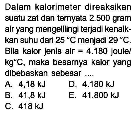 Dalam kalorimeter direaksikan suatu zat dan ternyata 2.500 gram air yang mengelilingi terjadi kenaik-kan suhu dari 25 C menjadi 29 C. Bila kalor jenis air = 4.180 joule/kg C, maka besarnya kalor yang dibebaskan sebesar ....