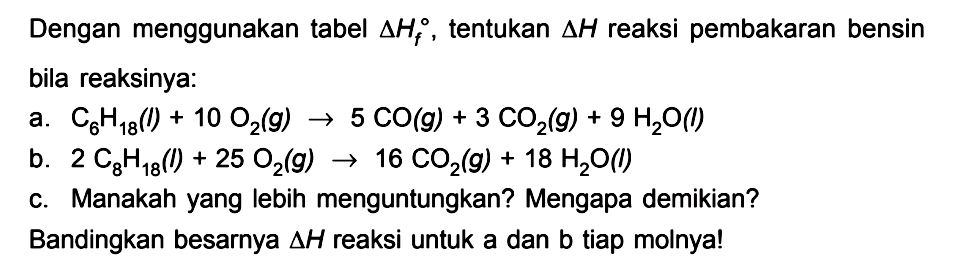 Dengan menggunakan tabel delta Hf , tentukan delta H reaksi pembakaran bensin bila reaksinya: a. C6H18(l) + 10 O2(g) -> 5 CO(g) +3 CO2(g) + 9 H2O(l) b. 2 C8H18(l) + 25 O2(g) -> 16 CO2(g) + 18 H2O(l) c. Manakah yang lebih menguntungkan? Mengapa demikian? Bandingkan besarnya delta H reaksi untuk a dan b tiap molnya!