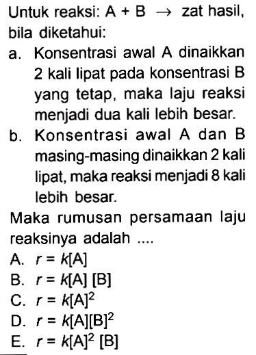 Untuk reaksi:  A+B->zat hasil, bila diketahui:a. Konsentrasi awal A dinaikkan 2 kali lipat pada konsentrasi B yang tetap, maka laju reaksi menjadi dua kali lebih besar.b. Konsentrasi awal A dan B masing-masing dinaikkan 2 kali lipat, maka reaksi menjadi 8 kali lebih besar.Maka rumusan persamaan laju reaksinya adalah .... 