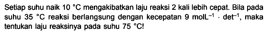 Setiap suhu naik 10 C mengakibatkan laju reaksi 2 kali lebih cepat. Bila pada suhu 35 C reaksi berlangsung dengan kecepatan 9 molL^-1 det^-1, maka tentukan laju reaksinya pada suhu 75 C!