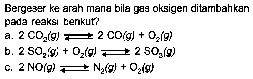 Bergeser ke arah mana bila gas oksigen ditambahkan pada reaksi berikut? a. 2 CO2(g) <=> 2 CO(g) + O2(g) b. 2 SO2(g) + O2(g) <=> 2 SO3(g) c. 2 NO(g) <=> N2(g) + O2(g)