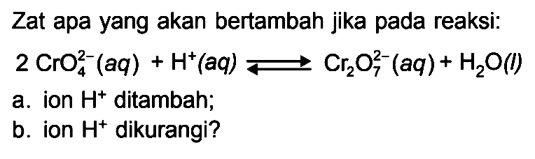 Zat apa yang akan bertambah jika pada reaksi: 2 CrO4^(2-)(aq) + H^+(aq) <=> Cr2O7^(2-)(aq) + H2O(l) a. ion H^+ ditambah; b. ion H^+ dikurangi?