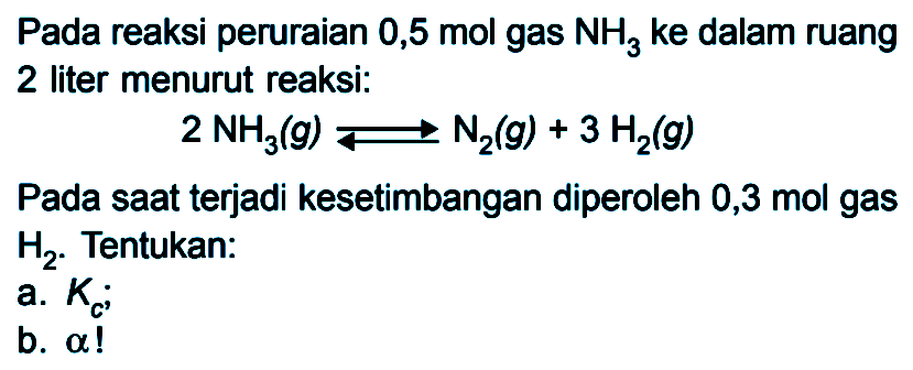 Pada reaksi peruraian 0,5 mol gas NH3 ke dalam ruang 2 liter menurut reaksi: 2 NH3(g) <=> N2(g) +3 H2(g) Pada saat terjadi kesetimbangan diperoleh 0,3 mol gas H2. Tentukan: a. Kc; b. alpha!