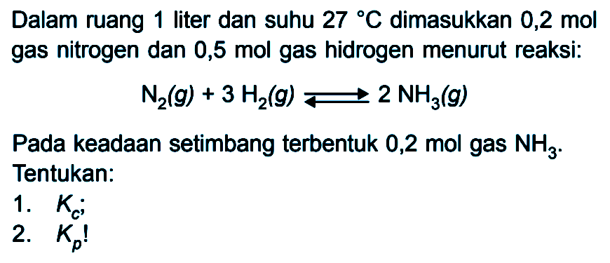 Dalam ruang 1 liter dan suhu 27 C dimasukkan 0,2 mol gas nitrogen dan 0,5 mol gas hidrogen menurut reaksi: N2 (g) + 3 H2 (g) <=> 2 NH3 (g) Pada keadaan setimbang terbentuk 0,2 mol gas NH3 . Tentukan: 1. Kc . 2. Kp !