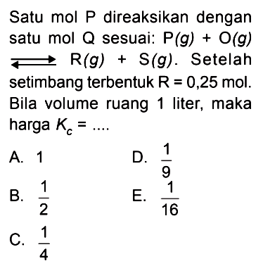 Satu mol P direaksikan dengan satu mol Q sesuai: P (g) + O (g) <=> R (g) + S (g). Setelah setimbang terbentuk R = 0,25 mol. Bila volume ruang 1 liter, maka harga Kc = ....