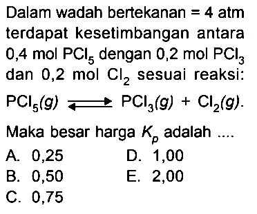 Dalam wadah bertekanan=4 atm  terdapat kesetimbangan antara 0,4 mol PCl5 dengan 0,2 mol PCl3 dan 0,2 mol Cl2 sesuai reaksi: PCl5(g)<=>PCl3(g)+Cl2(g). Maka besar harga Kp adalah ....