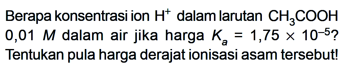 Berapa konsentrasi ion H^+ dalam larutan CH3COOH 0,01 M dalam air jika harga Ka=1,75x10^-5 ? Tentukan pula harga derajat ionisasi asam tersebut!