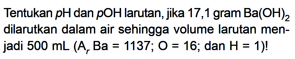 Tentukan pH dan pOH larutan, jika 17,1 gram Ba(OH)2 dilarutkan dalam air sehingga volume larutan menjadi 500 mL (Ar Ba=1137; O=16; dan H=1)!