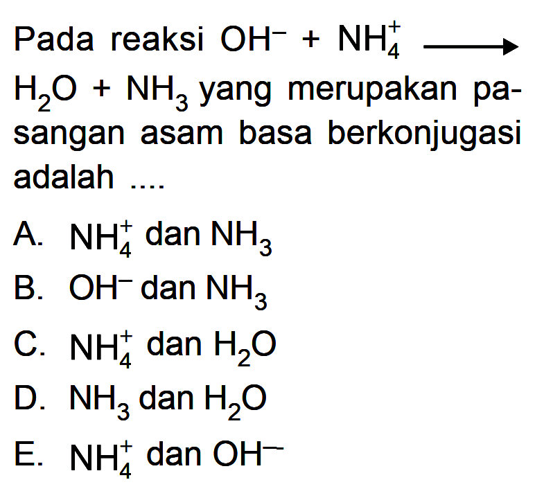 Pada reaksi OH^- + NH4^+ -> H2O + NH3 yang merupakan pasangan asam basa berkonjugasi adalah .... A. NH4^+ dan NH3 B. OH^- dan NH3 C. NH4^+ dan H2O D. NH3 dan H2O E. NH4^+ dan OH^-