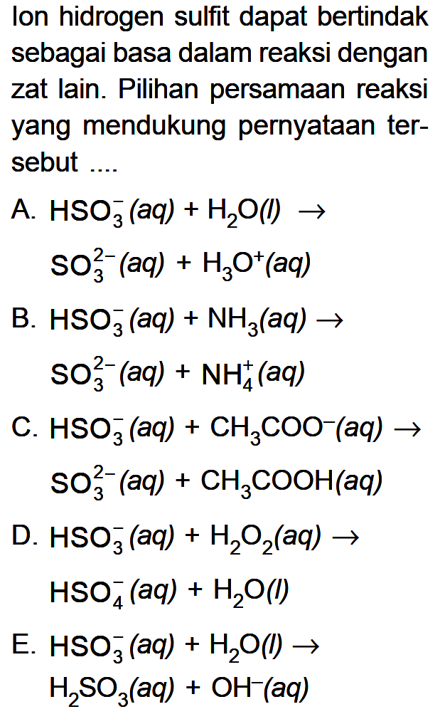 Ion hidrogen sulfit dapat bertindak sebagai basa dalam reaksi dengan zat lain. Pilihan persamaan reaksi yang mendukung pernyataan tersebut .... A. HSO3^-(aq) + H2O(l) -> SO3^2-(aq) + H3O^+(aq) B. HSO3^-(aq) + NH3(aq) -> SO3^2-(aq) + NH4^+(aq) C. HSO3^-(aq) + CH3COO^-(aq) -> SO3^2-(aq) + CH3COOH(aq) D. HSO3^-(aq) + H2O2(aq) -> HSO4^-(aq) + H2O(l) E. HSO3^-(aq) + H2O(l) -> H2SO3(aq) + OH^-(aq)