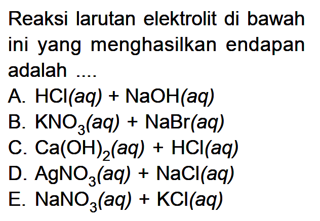 Reaksi larutan elektrolit di bawah ini yang menghasilkan endapan adalah .... A. HCl(aq) + NaOH(aq) B. KNO3(aq) + NaBr(aq) C. Ca(OH)2(aq) + HCl(aq) D. AgNO3(aq) + NaCl(aq) E. NaNO3(aq) + KCl(aq)