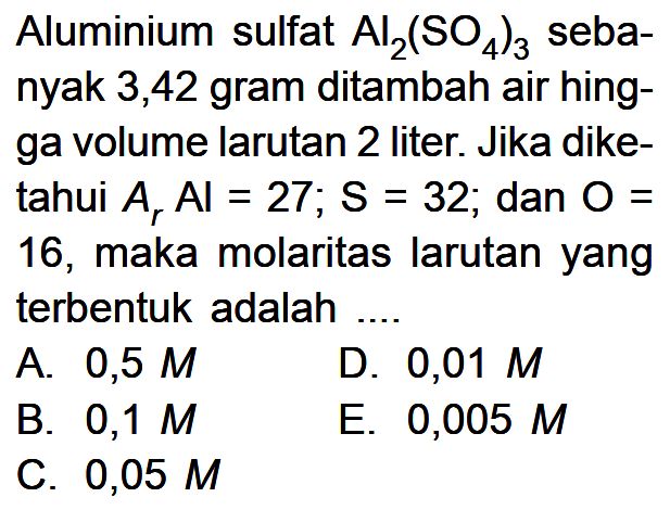 Aluminium sulfat Al2(SO4)3 sebanyak 3,42 gram ditambah air hingga volume larutan 2 liter. Jika diketahui Ar Al=27; S=32; dan O=16, maka molaritas larutan yang terbentuk adalah ....