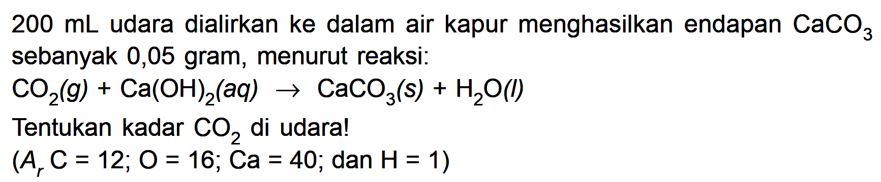  200 mL  udara dialirkan ke dalam air kapur menghasilkan endapan  CaCO3  sebanyak 0,05 gram, menurut reaksi: CO2(g)+Ca(OH)2(aq)->CaCO3(s)+H2O(l) Tentukan kadar  CO2  di udara! (ArC=12; O=16 ; Ca=40 ; dan H=1) 