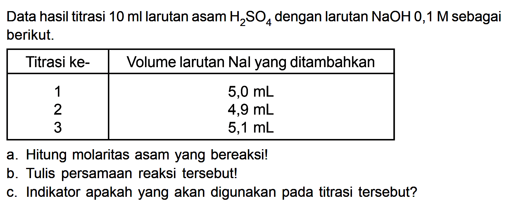 Data hasil titrasi 10 ml larutan asam H2SO4 dengan larutan NaOH 0,1 M sebagai berikut. Titrasi ke- 1 2 3 Volume larutan Nal yang ditambahkan 5,0 mL 4,9 mL 5,1 mL a. Hitung molaritas asam yang bereaksi! b. Tulis persamaan reaksi tersebut! c. Indikator apakah yang akan digunakan pada titrasi tersebut?