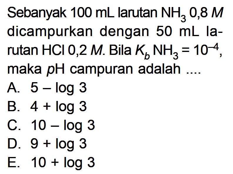Sebanyak 100 mL larutan NH3 0,8 M dicampurkan dengan 50 mL larutan HCl 0,2 M. Bila Kb NH3=10^-4, maka pH campuran adalah ....