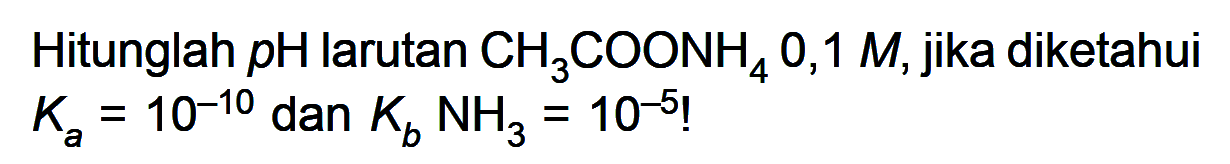Hitunglah pH larutan CH3COONH4 0,1 M, jika diketahui Ka=10^(-10) dan Kb NH3=10^(-5) ! 