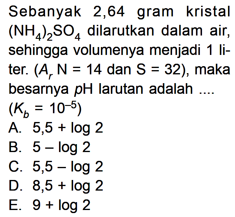 Sebanyak 2,64 gram kristal (NH4)2SO4 dilarutkan dalam air, sehingga volumenya menjadi 1 liter. (Ar N = 14 dan S = 32), maka besarnya pH larutan adalah .... (Kb = 10^(-5)) 
